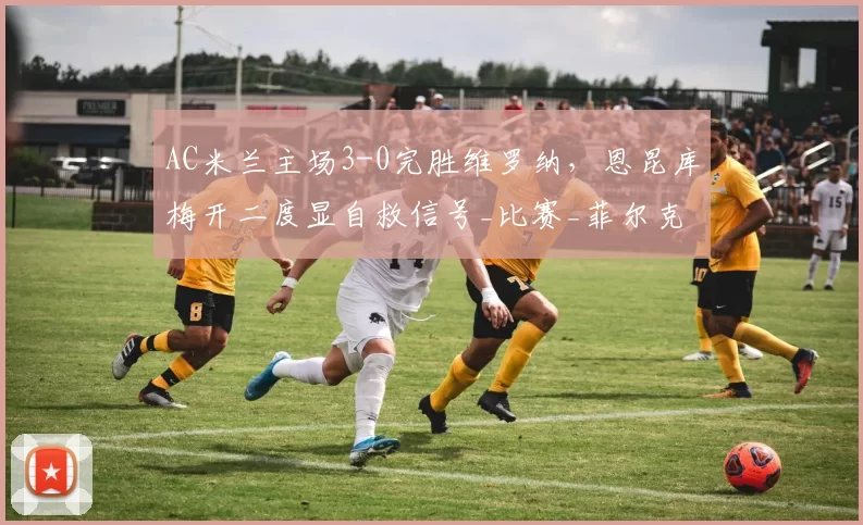 AC米兰主场3-0完胜维罗纳，恩昆库梅开二度显自救信号_比赛_菲尔克鲁格_普利西奇