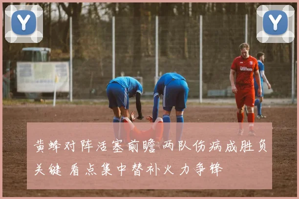 黄蜂对阵活塞前瞻 两队伤病成胜负关键 看点集中替补火力争锋
