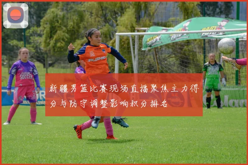 新疆男篮比赛现场直播聚焦主力得分与防守调整影响积分排名